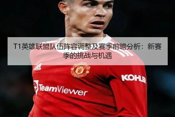 T1英雄联盟队伍阵容调整及赛季前瞻分析：新赛季的挑战与机遇