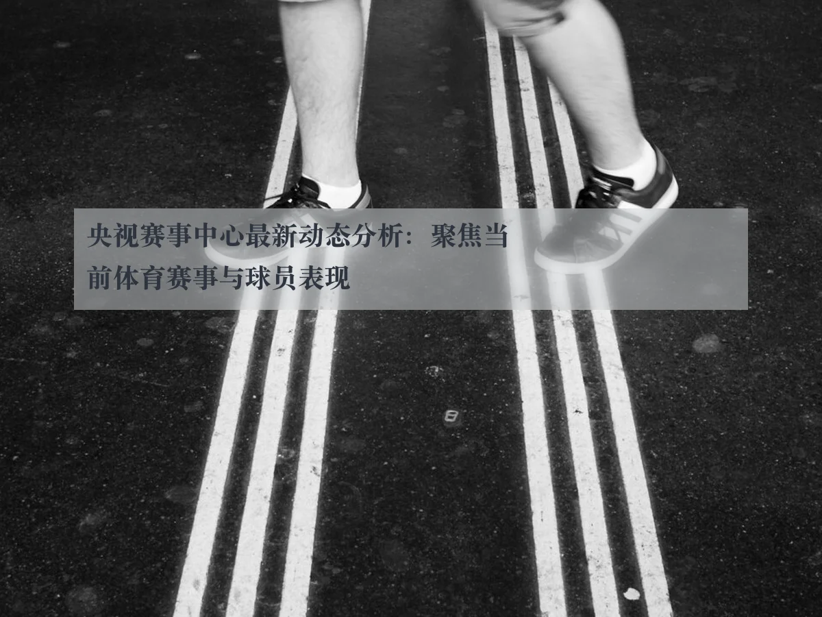 央视赛事中心最新动态分析:聚焦当前体育赛事与球员表现